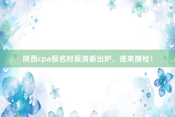 陕西cpa报名时辰清新出炉，速来搜检！