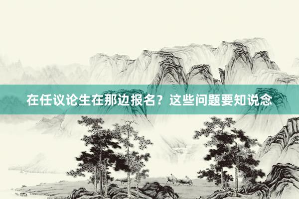 在任议论生在那边报名？这些问题要知说念