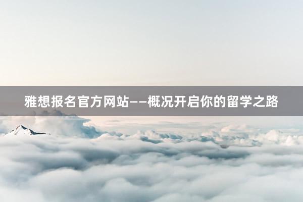 雅想报名官方网站——概况开启你的留学之路