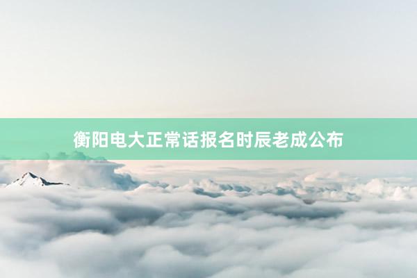 衡阳电大正常话报名时辰老成公布