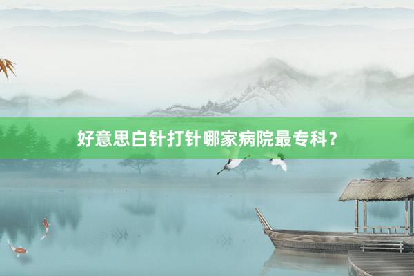 好意思白针打针哪家病院最专科？
