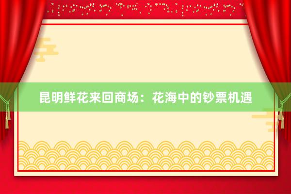 昆明鲜花来回商场：花海中的钞票机遇