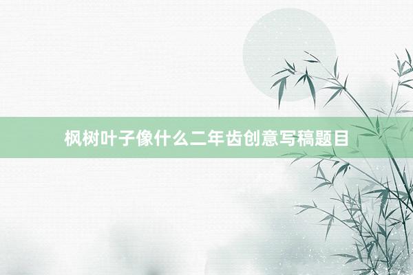 枫树叶子像什么二年齿创意写稿题目