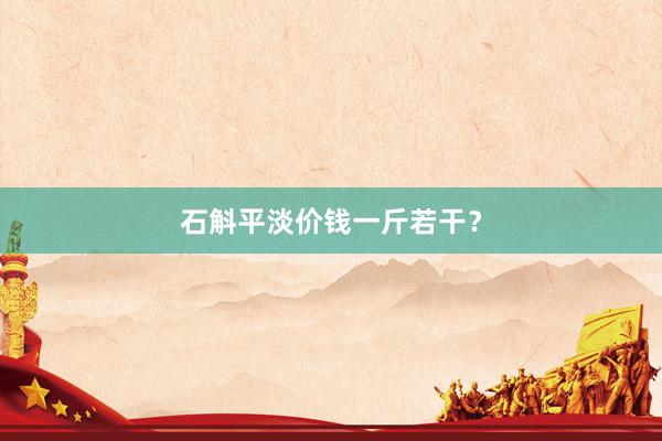 石斛平淡价钱一斤若干？